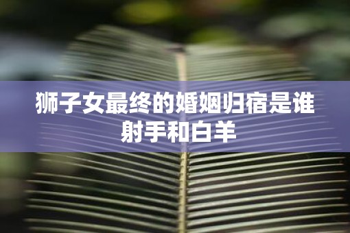 狮子女最终的婚姻归宿是谁 射手和白羊