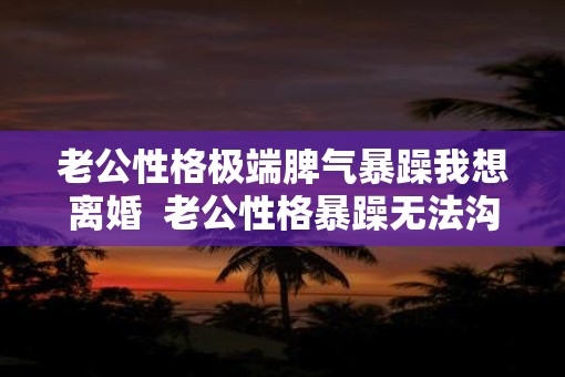 老公性格极端脾气暴躁我想离婚  老公性格暴躁无法沟通怎么办