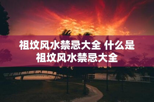 祖坟风水禁忌大全 什么是祖坟风水禁忌大全