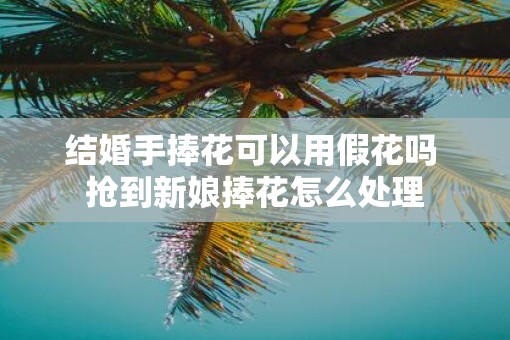 结婚手捧花可以用假花吗 抢到新娘捧花怎么处理