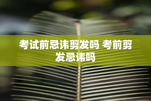 考试前忌讳剪发吗 考前剪发忌讳吗