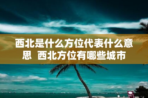 西北是什么方位代表什么意思  西北方位有哪些城市