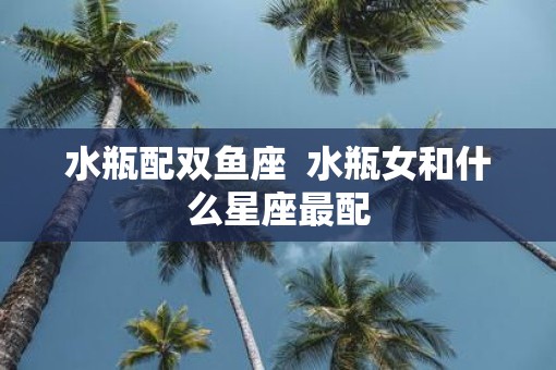 水瓶配双鱼座  水瓶女和什么星座最配