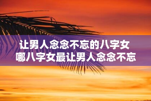 让男人念念不忘的八字女 哪八字女最让男人念念不忘