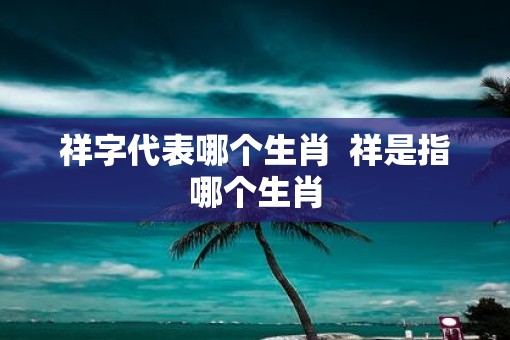 祥字代表哪个生肖  祥是指哪个生肖