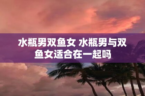 水瓶男双鱼女 水瓶男与双鱼女适合在一起吗
