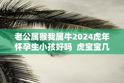 老公属猴我属牛2025虎年怀孕生小孩好吗  虎宝宝几月出生最不好