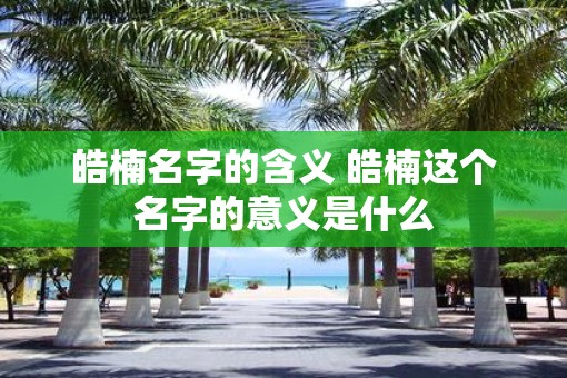 皓楠名字的含义 皓楠这个名字的意义是什么 皓楠名字的含义 皓楠这个名字的意义是什么