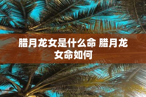 腊月龙女是什么命 腊月龙女命如何
