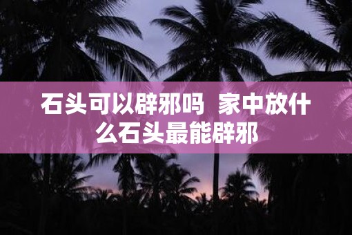 石头可以辟邪吗  家中放什么石头最能辟邪