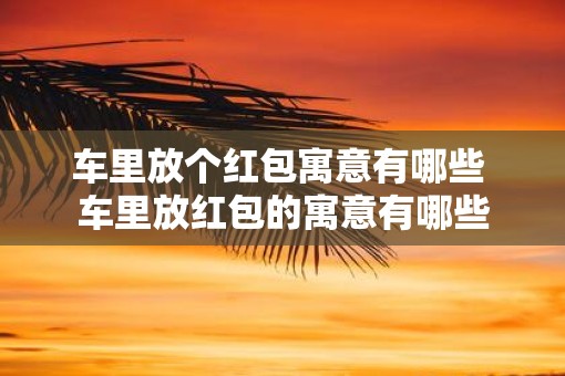 车里放个红包寓意有哪些 车里放红包的寓意有哪些