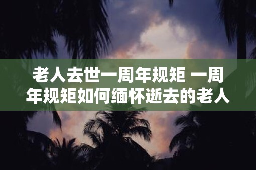 老人去世一周年规矩 一周年规矩如何缅怀逝去的老人