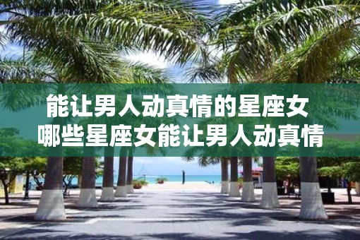 能让男人动真情的星座女 哪些星座女能让男人动真情