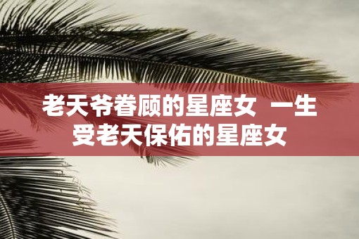 老天爷眷顾的星座女  一生受老天保佑的星座女