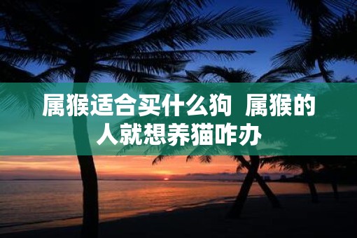属猴适合买什么狗  属猴的人就想养猫咋办