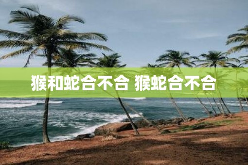 猴和蛇合不合 猴蛇合不合