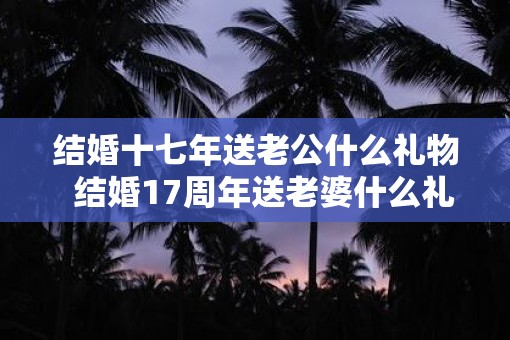 结婚十七年送老公什么礼物  结婚17周年送老婆什么礼物