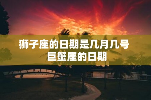 狮子座的日期是几月几号 巨蟹座的日期 狮子座的日期是几月几号 巨蟹座的日期