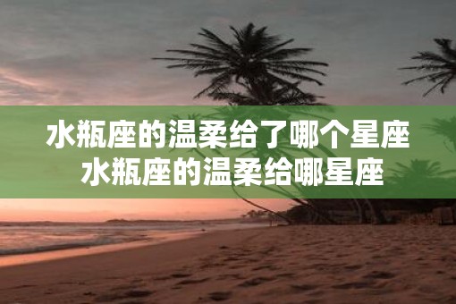 水瓶座的温柔给了哪个星座 水瓶座的温柔给哪星座