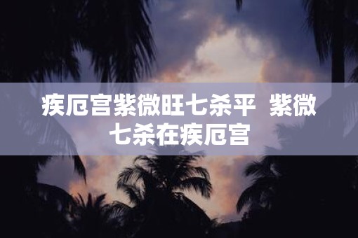疾厄宫紫微旺七杀平  紫微七杀在疾厄宫