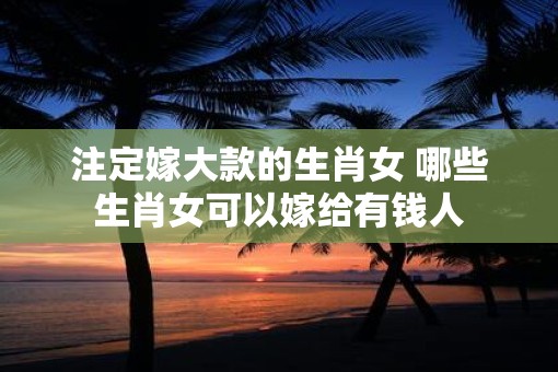注定嫁大款的生肖女 哪些生肖女可以嫁给有钱人