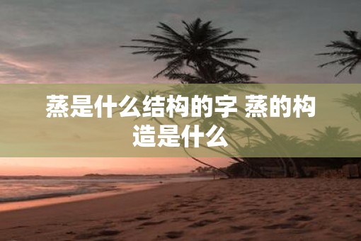 蒸是什么结构的字 蒸的构造是什么