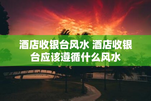 酒店收银台风水 酒店收银台应该遵循什么风水
