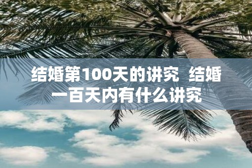 结婚第100天的讲究 结婚一百天内有什么讲究 结婚第100天的讲究 结婚一百天内有什么讲究