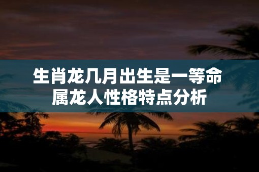 生肖龙几月出生是一等命 属龙人性格特点分析