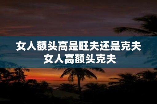 女人额头高是旺夫还是克夫 女人高额头克夫