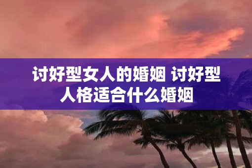 讨好型女人的婚姻 讨好型人格适合什么婚姻