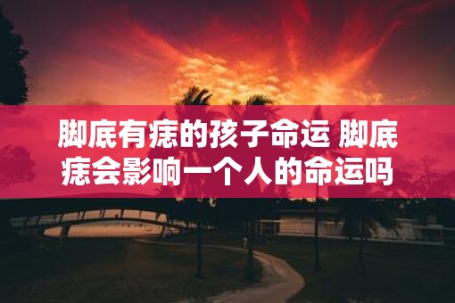脚底有痣的孩子命运 脚底痣会影响一个人的命运吗