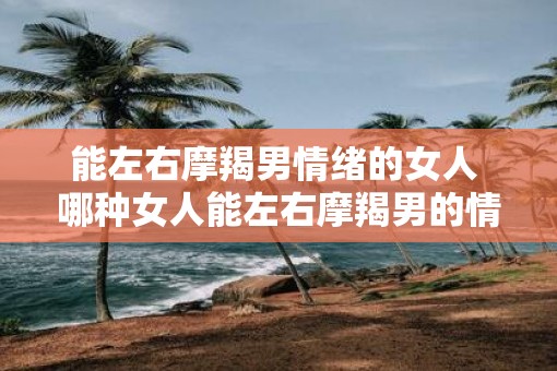能左右摩羯男情绪的女人 哪种女人能左右摩羯男的情绪