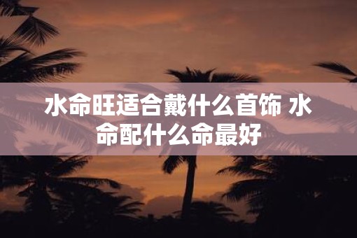 水命旺适合戴什么首饰 水命配什么命最好
