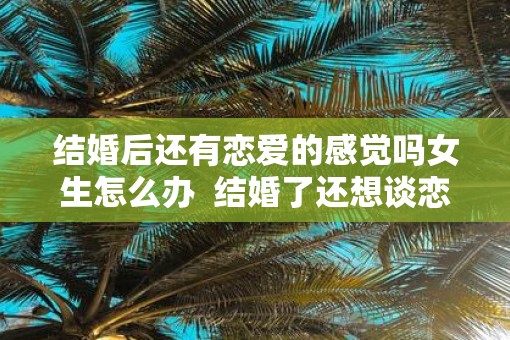 结婚后还有恋爱的感觉吗女生怎么办  结婚了还想谈恋爱怎么办