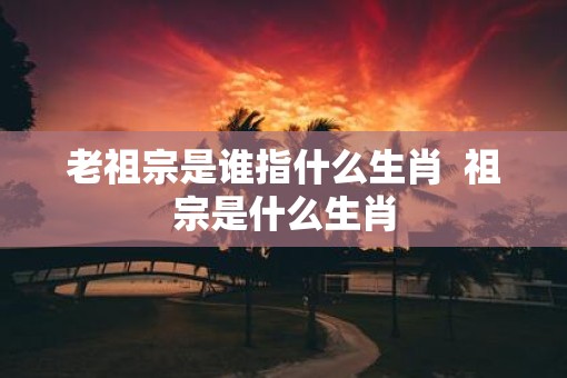老祖宗是谁指什么生肖  祖宗是什么生肖