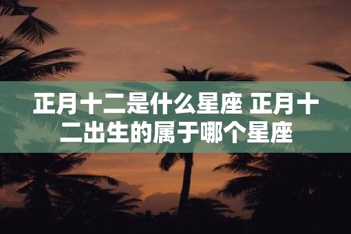 正月十二是什么星座 正月十二出生的属于哪个星座