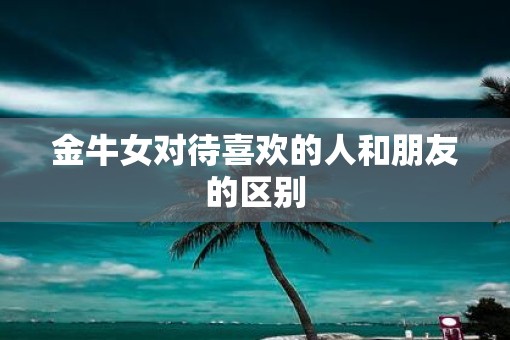 金牛女对待喜欢的人和朋友的区别