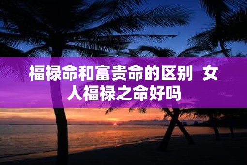 福禄命和富贵命的区别  女人福禄之命好吗