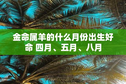 金命属羊的什么月份出生好命 四月、五月、八月