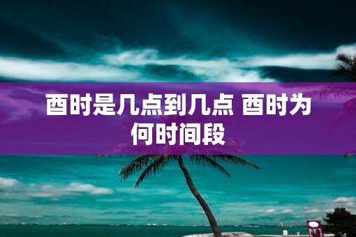 酉时是几点到几点 酉时为何时间段