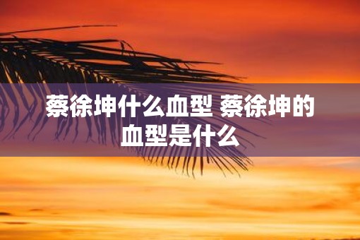 蔡徐坤什么血型 蔡徐坤的血型是什么