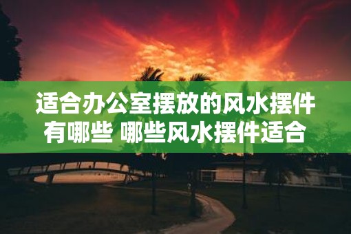 适合办公室摆放的风水摆件有哪些 哪些风水摆件适合放在办公室
