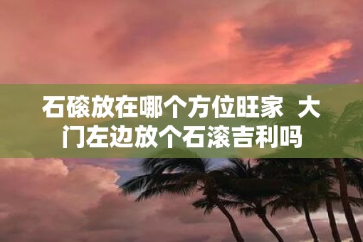 石磙放在哪个方位旺家  大门左边放个石滚吉利吗