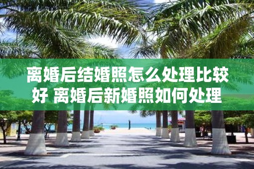 离婚后结婚照怎么处理比较好 离婚后新婚照如何处理