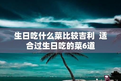 生日吃什么菜比较吉利  适合过生日吃的菜6道