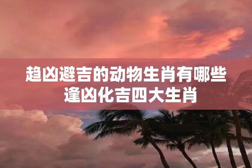趋凶避吉的动物生肖有哪些  逢凶化吉四大生肖