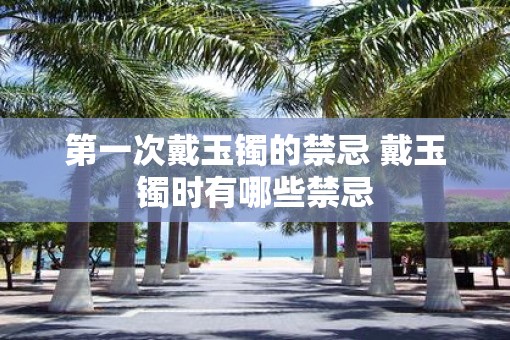 第一次戴玉镯的禁忌 戴玉镯时有哪些禁忌