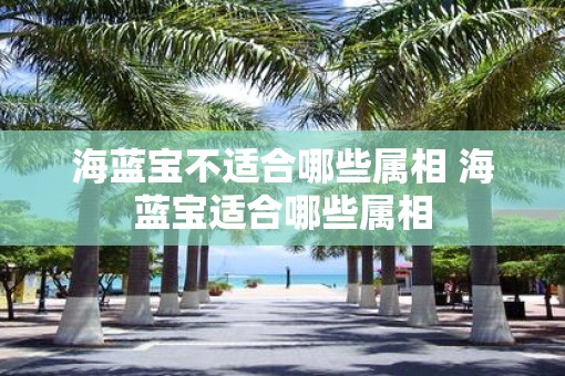 海蓝宝不适合哪些属相 海蓝宝适合哪些属相