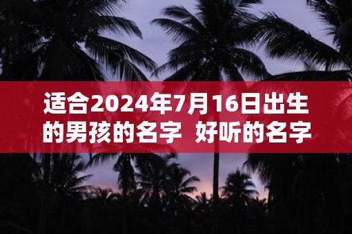 适合2025年7月16日出生的男孩的名字  好听的名字推荐